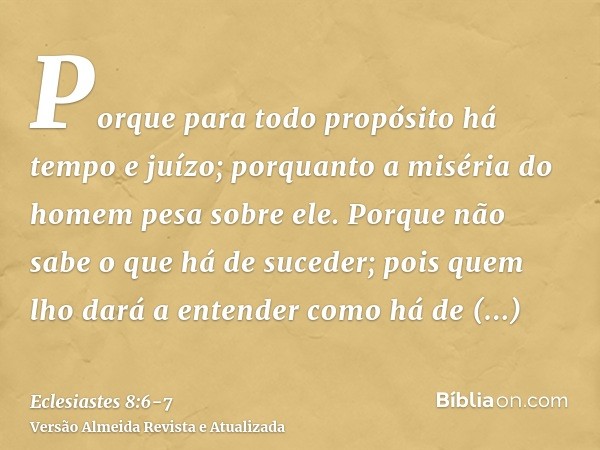 Porque para todo propósito há tempo e juízo; porquanto a miséria do homem pesa sobre ele.Porque não sabe o que há de suceder; pois quem lho dará a entender como