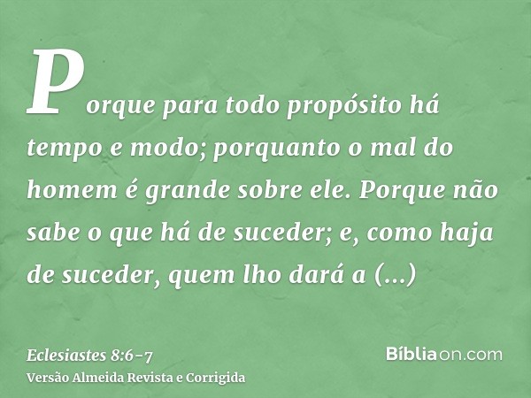 Porque para todo propósito há tempo e modo; porquanto o mal do homem é grande sobre ele.Porque não sabe o que há de suceder; e, como haja de suceder, quem lho d