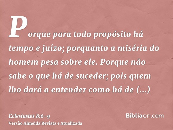 Porque para todo propósito há tempo e juízo; porquanto a miséria do homem pesa sobre ele.Porque não sabe o que há de suceder; pois quem lho dará a entender como