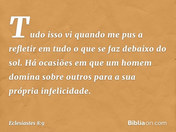 Tudo isso vi quando me pus a refletir em tudo o que se faz debaixo do sol. Há ocasiões em que um homem domina sobre outros para a sua própria infelicidade. -- E