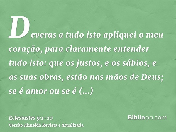 Deveras a tudo isto apliquei o meu coração, para claramente entender tudo isto: que os justos, e os sábios, e as suas obras, estão nas mãos de Deus; se é amor o