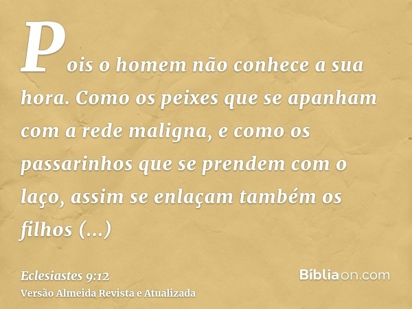 Pois o homem não conhece a sua hora. Como os peixes que se apanham com a rede maligna, e como os passarinhos que se prendem com o laço, assim se enlaçam também 