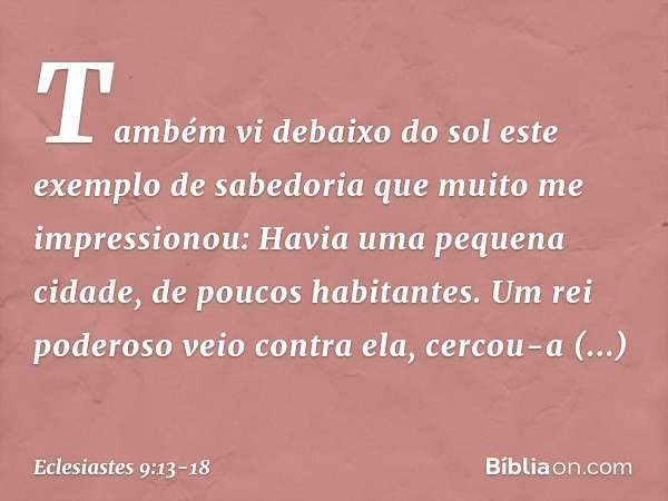 Também vi debaixo do sol este exemplo de sabedoria que muito me impressionou: Havia uma pequena cidade, de poucos habitantes. Um rei poderoso veio contra ela, c