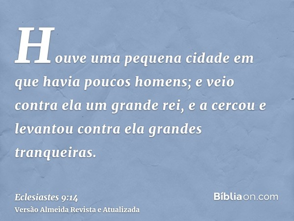 Houve uma pequena cidade em que havia poucos homens; e veio contra ela um grande rei, e a cercou e levantou contra ela grandes tranqueiras.