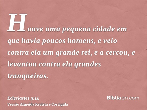 Houve uma pequena cidade em que havia poucos homens, e veio contra ela um grande rei, e a cercou, e levantou contra ela grandes tranqueiras.