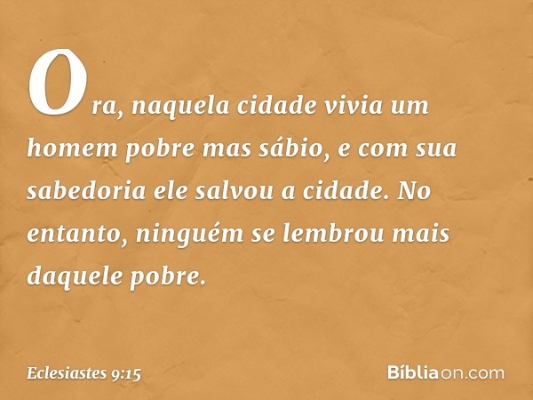 Ora, naquela cidade vivia um homem pobre mas sábio, e com sua sabedoria ele salvou a cidade. No entanto, ninguém se lembrou mais daquele pobre. -- Eclesiastes 9