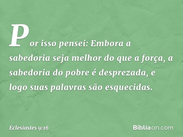 Por isso pensei: Embora a sabedoria seja me­lhor do que a força, a sabedoria do pobre é desprezada, e logo suas palavras são esquecidas. -- Eclesiastes 9:16