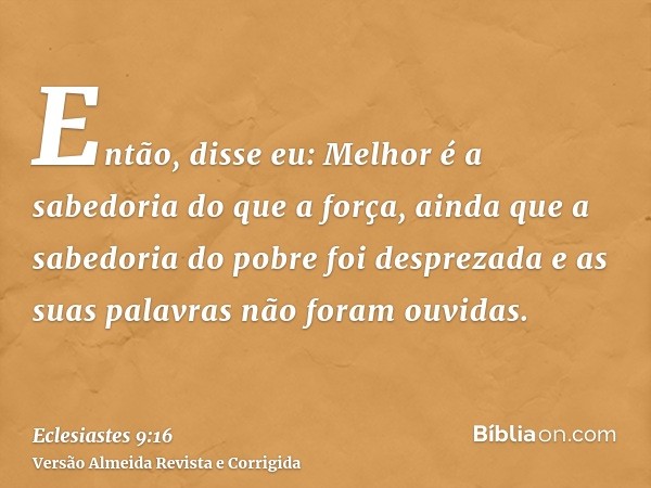 Então, disse eu: Melhor é a sabedoria do que a força, ainda que a sabedoria do pobre foi desprezada e as suas palavras não foram ouvidas.