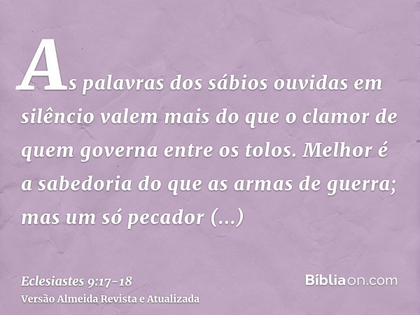 As palavras dos sábios ouvidas em silêncio valem mais do que o clamor de quem governa entre os tolos.Melhor é a sabedoria do que as armas de guerra; mas um só p