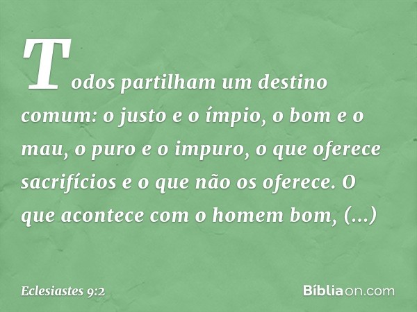 Todos parti­lham um destino comum: o justo e o ímpio, o bom e o mau, o puro e o impuro, o que oferece sacrifícios e o que não os oferece.
O que acontece com o h