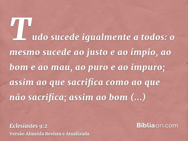 Tudo sucede igualmente a todos: o mesmo sucede ao justo e ao ímpio, ao bom e ao mau, ao puro e ao impuro; assim ao que sacrifica como ao que não sacrifica; assi