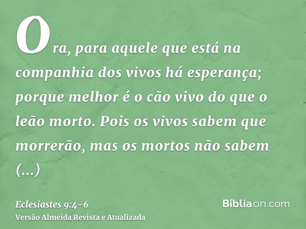 Ora, para aquele que está na companhia dos vivos há esperança; porque melhor é o cão vivo do que o leão morto.Pois os vivos sabem que morrerão, mas os mortos nã