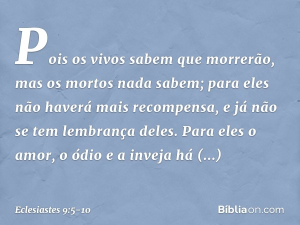 Pois os vivos sabem que morrerão,
mas os mortos nada sabem;
para eles não haverá mais recompensa,
e já não se tem lembrança deles. Para eles o amor, o ódio e a