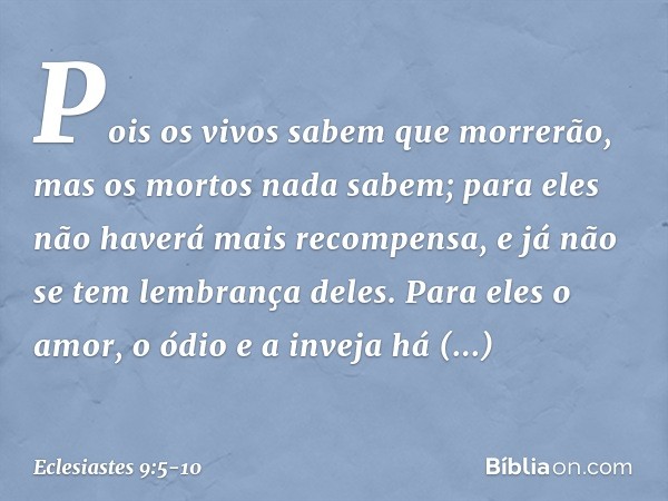 Pois os vivos sabem que morrerão,
mas os mortos nada sabem;
para eles não haverá mais recompensa,
e já não se tem lembrança deles. Para eles o amor, o ódio e a 