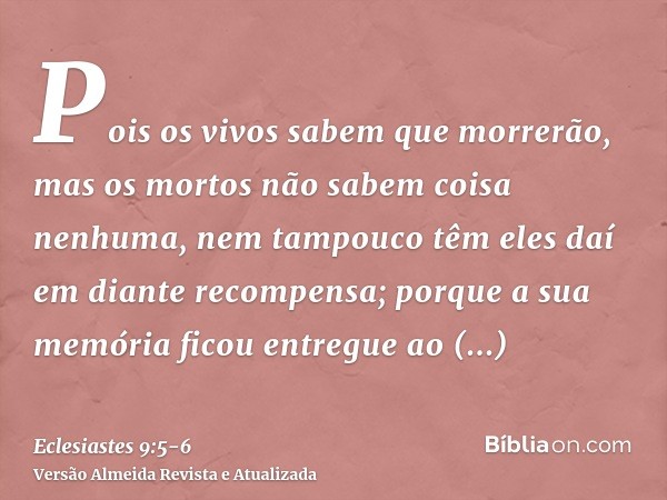 Pois os vivos sabem que morrerão, mas os mortos não sabem coisa nenhuma, nem tampouco têm eles daí em diante recompensa; porque a sua memória ficou entregue ao 