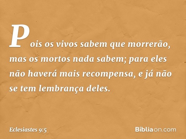 Pois os vivos sabem que morrerão,
mas os mortos nada sabem;
para eles não haverá mais recompensa,
e já não se tem lembrança deles. -- Eclesiastes 9:5