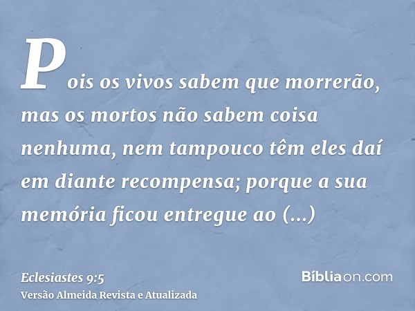 Pois os vivos sabem que morrerão, mas os mortos não sabem coisa nenhuma, nem tampouco têm eles daí em diante recompensa; porque a sua memória ficou entregue ao 