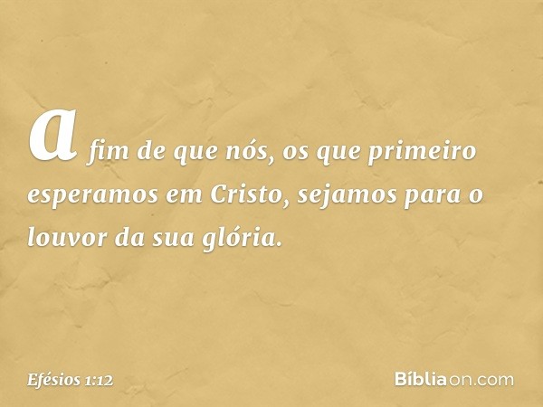 a fim de que nós, os que primeiro esperamos em Cristo, sejamos para o louvor da sua glória. -- Efésios 1:12