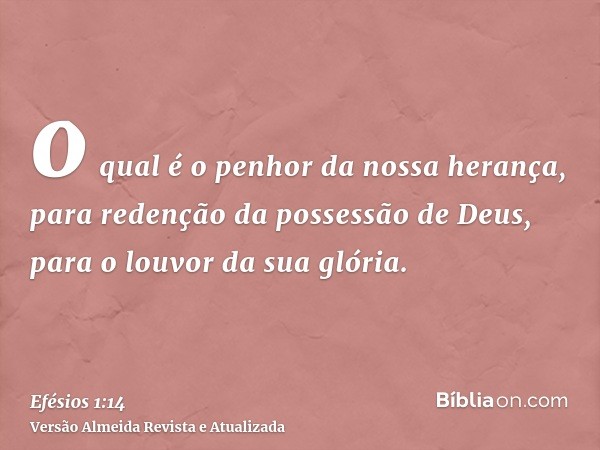 o qual é o penhor da nossa herança, para redenção da possessão de Deus, para o louvor da sua glória.