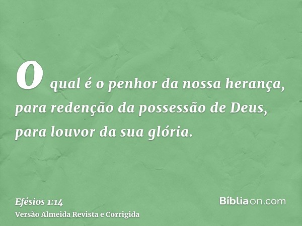 o qual é o penhor da nossa herança, para redenção da possessão de Deus, para louvor da sua glória.