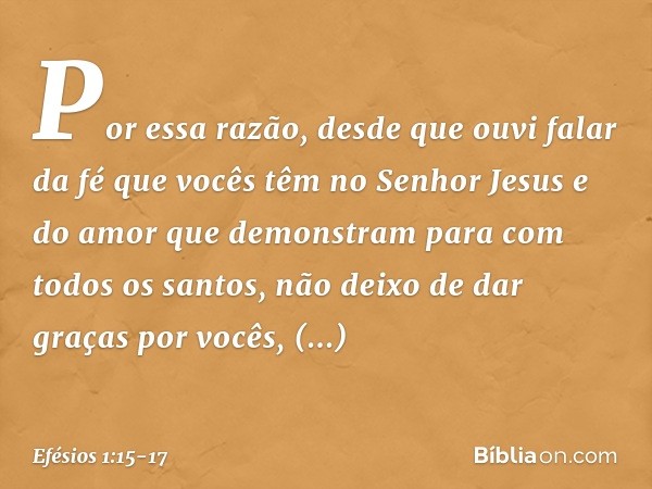 Por essa razão, desde que ouvi falar da fé que vocês têm no Senhor Jesus e do amor que demonstram para com todos os santos, não deixo de dar graças por vocês, m