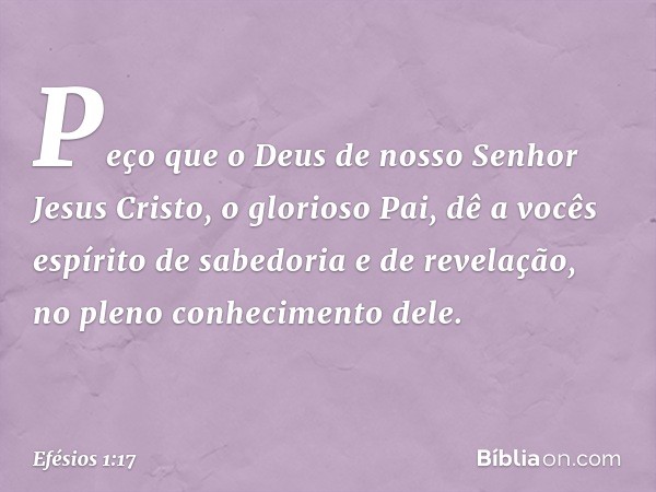 Peço que o Deus de nosso Senhor Jesus Cristo, o glorioso Pai, dê a vocês espírito de sabedoria e de revelação, no pleno conhecimento dele. -- Efésios 1:17