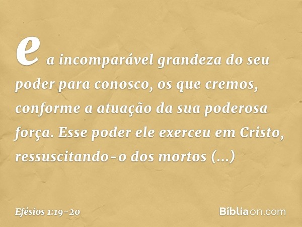 e a incomparável grandeza do seu poder para conosco, os que cremos, conforme a atuação da sua poderosa força. Esse poder ele exerceu em Cristo, ressuscitando-o