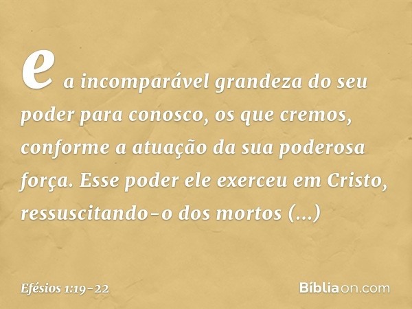 e a incomparável grandeza do seu poder para conosco, os que cremos, conforme a atuação da sua poderosa força. Esse poder ele exerceu em Cristo, ressuscitando-o 