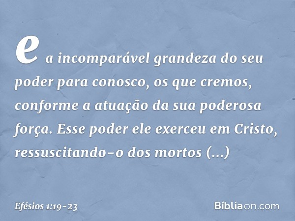 e a incomparável grandeza do seu poder para conosco, os que cremos, conforme a atuação da sua poderosa força. Esse poder ele exerceu em Cristo, ressuscitando-o