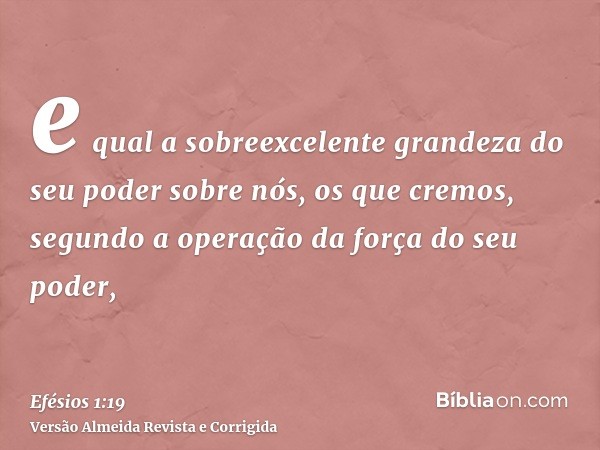 e qual a sobreexcelente grandeza do seu poder sobre nós, os que cremos, segundo a operação da força do seu poder,