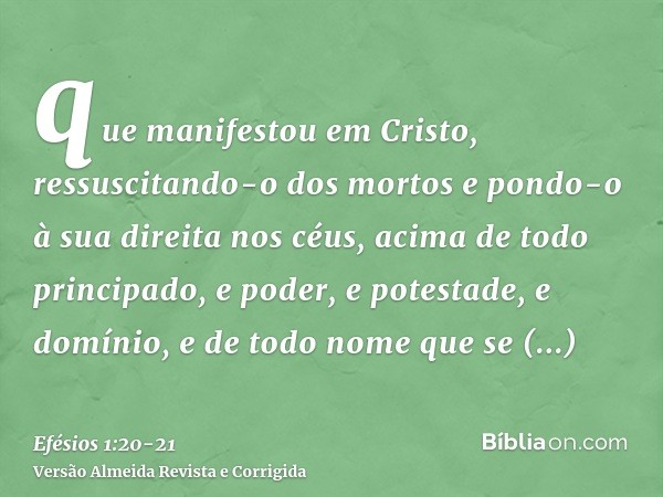 que manifestou em Cristo, ressuscitando-o dos mortos e pondo-o à sua direita nos céus,acima de todo principado, e poder, e potestade, e domínio, e de todo nome 