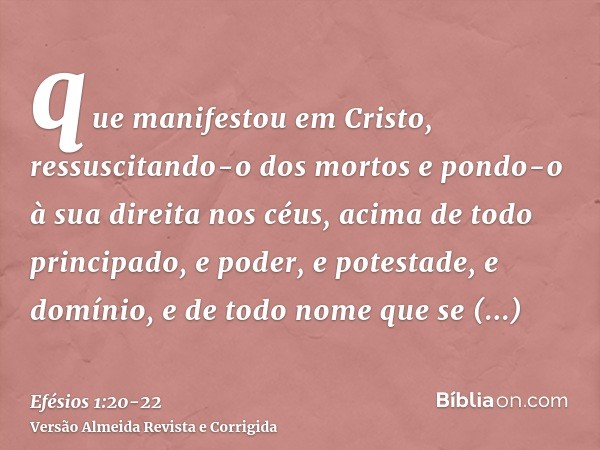 que manifestou em Cristo, ressuscitando-o dos mortos e pondo-o à sua direita nos céus,acima de todo principado, e poder, e potestade, e domínio, e de todo nome 