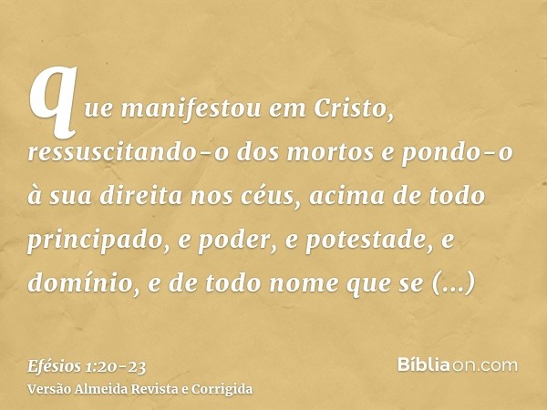 que manifestou em Cristo, ressuscitando-o dos mortos e pondo-o à sua direita nos céus,acima de todo principado, e poder, e potestade, e domínio, e de todo nome 