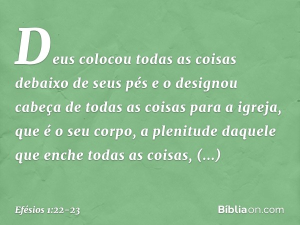 Deus colocou todas as coisas debaixo de seus pés e o designou cabeça de todas as coisas para a igreja, que é o seu corpo, a plenitude daquele que enche todas as