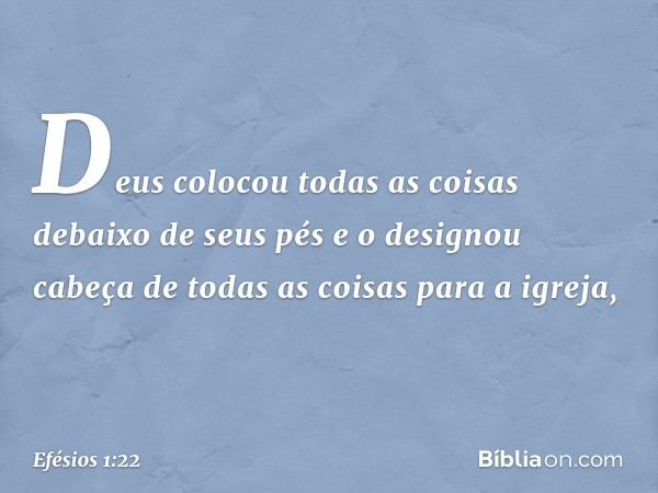 Deus colocou todas as coisas debaixo de seus pés e o designou cabeça de todas as coisas para a igreja, -- Efésios 1:22