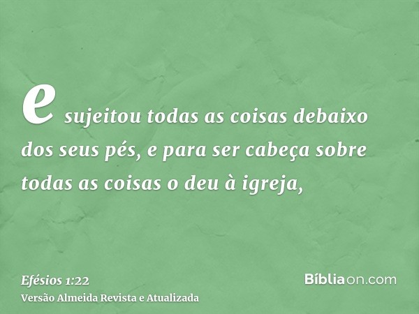 e sujeitou todas as coisas debaixo dos seus pés, e para ser cabeça sobre todas as coisas o deu à igreja,