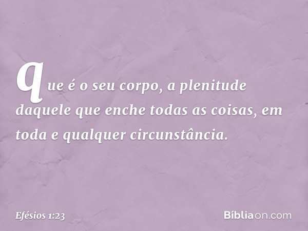 que é o seu corpo, a plenitude daquele que enche todas as coisas, em toda e qualquer circunstância. -- Efésios 1:23