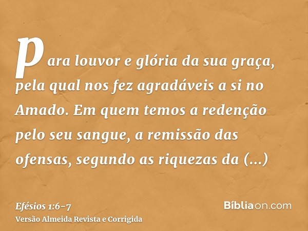 para louvor e glória da sua graça, pela qual nos fez agradáveis a si no Amado.Em quem temos a redenção pelo seu sangue, a remissão das ofensas, segundo as rique
