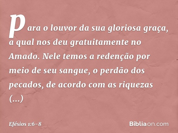 para o louvor da sua gloriosa graça, a qual nos deu gratuitamente no Amado. Nele temos a redenção por meio de seu sangue, o perdão dos pecados, de acordo com as