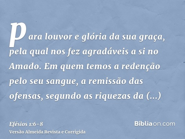 para louvor e glória da sua graça, pela qual nos fez agradáveis a si no Amado.Em quem temos a redenção pelo seu sangue, a remissão das ofensas, segundo as rique