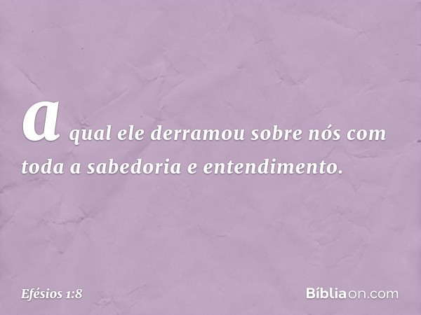 a qual ele derramou sobre nós com toda a sabedoria e entendimento. -- Efésios 1:8