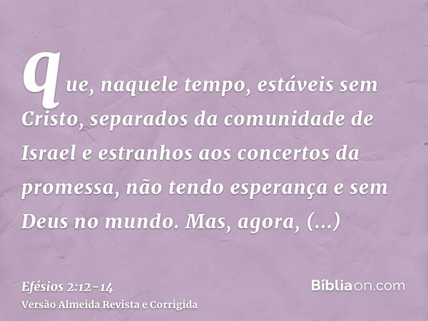 que, naquele tempo, estáveis sem Cristo, separados da comunidade de Israel e estranhos aos concertos da promessa, não tendo esperança e sem Deus no mundo.Mas, a