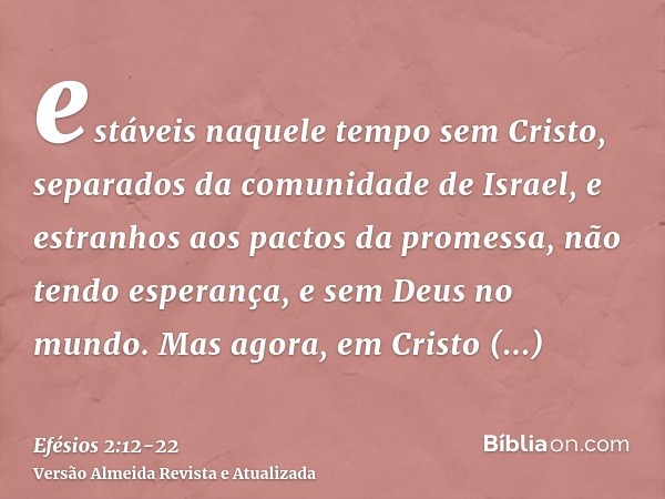 estáveis naquele tempo sem Cristo, separados da comunidade de Israel, e estranhos aos pactos da promessa, não tendo esperança, e sem Deus no mundo.Mas agora, em