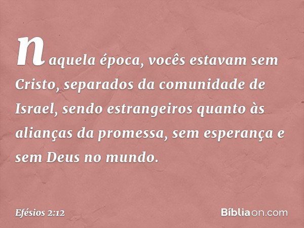 naquela época, vocês estavam sem Cristo, separados da comunidade de Israel, sendo estrangeiros quanto às alianças da promessa, sem esperança e sem Deus no mundo