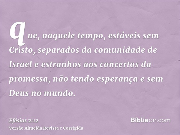 que, naquele tempo, estáveis sem Cristo, separados da comunidade de Israel e estranhos aos concertos da promessa, não tendo esperança e sem Deus no mundo.