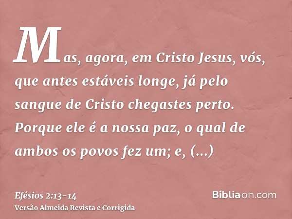 Mas, agora, em Cristo Jesus, vós, que antes estáveis longe, já pelo sangue de Cristo chegastes perto.Porque ele é a nossa paz, o qual de ambos os povos fez um;