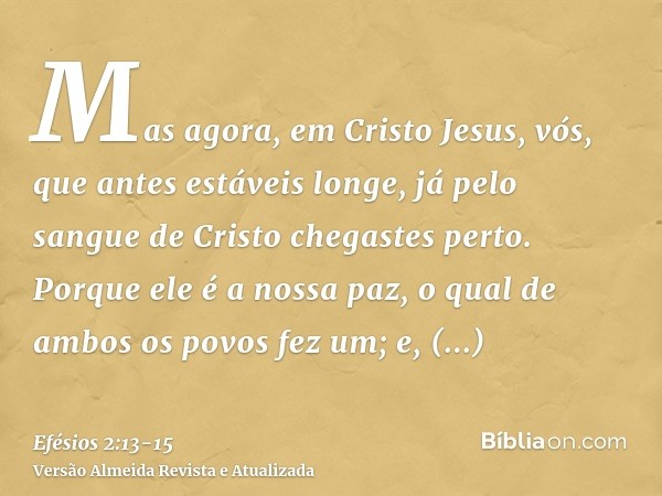 Mas agora, em Cristo Jesus, vós, que antes estáveis longe, já pelo sangue de Cristo chegastes perto.Porque ele é a nossa paz, o qual de ambos os povos fez um; e