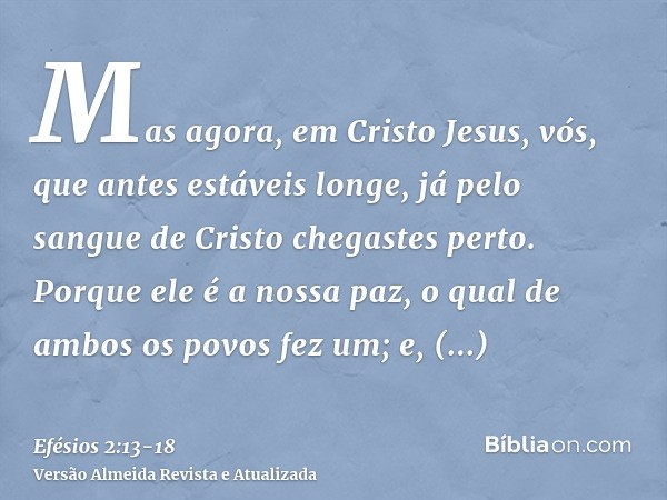 Mas agora, em Cristo Jesus, vós, que antes estáveis longe, já pelo sangue de Cristo chegastes perto.Porque ele é a nossa paz, o qual de ambos os povos fez um; e