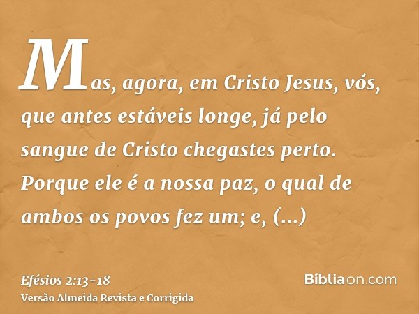 Mas, agora, em Cristo Jesus, vós, que antes estáveis longe, já pelo sangue de Cristo chegastes perto.Porque ele é a nossa paz, o qual de ambos os povos fez um; 