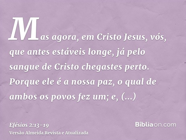 Mas agora, em Cristo Jesus, vós, que antes estáveis longe, já pelo sangue de Cristo chegastes perto.Porque ele é a nossa paz, o qual de ambos os povos fez um; e